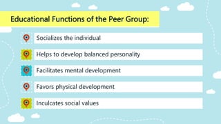 Educational Functions of the Peer Group:
Facilitates mental development
Socializes the individual
Helps to develop balanced personality
Favors physical development
Inculcates social values
 