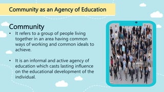 Community as an Agency of Education
Community
• It refers to a group of people living
together in an area having common
ways of working and common ideals to
achieve.
• It is an informal and active agency of
education which casts lasting influence
on the educational development of the
individual.
 