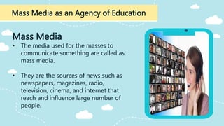 Mass Media as an Agency of Education
Mass Media
• The media used for the masses to
communicate something are called as
mass media.
• They are the sources of news such as
newspapers, magazines, radio,
television, cinema, and internet that
reach and influence large number of
people.
 