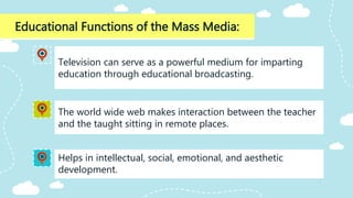 Educational Functions of the Mass Media:
Helps in intellectual, social, emotional, and aesthetic
development.
Television can serve as a powerful medium for imparting
education through educational broadcasting.
The world wide web makes interaction between the teacher
and the taught sitting in remote places.
 