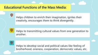 Educational Functions of the Mass Media:
Helps to develop social and political values like feeling of
brotherhood, oneness, cooperation, democratic values, etc.
Helps children to enrich their imagination, ignites their
creativity, encourages them to think divergently.
Helps to transmitting cultural values from one generation to
another.
 