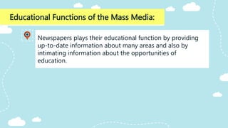Educational Functions of the Mass Media:
Newspapers plays their educational function by providing
up-to-date information about many areas and also by
intimating information about the opportunities of
education.
 