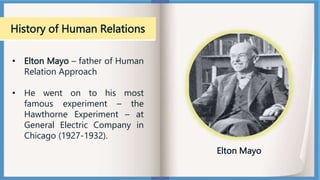 History of Human Relations
• Elton Mayo – father of Human
Relation Approach
• He went on to his most
famous experiment – the
Hawthorne Experiment – at
General Electric Company in
Chicago (1927-1932).
Elton Mayo
 