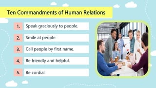 Ten Commandments of Human Relations
Call people by first name.
Speak graciously to people.
Smile at people.
Be friendly and helpful.
Be cordial.
1.
2.
3.
4.
5.
 