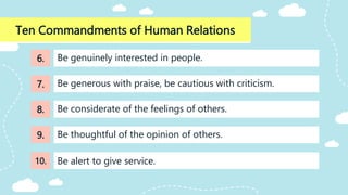 Ten Commandments of Human Relations
Be considerate of the feelings of others.
Be genuinely interested in people.
Be generous with praise, be cautious with criticism.
Be thoughtful of the opinion of others.
Be alert to give service.
6.
7.
8.
9.
10.
 