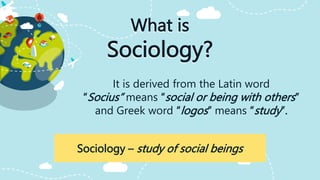 What is
Sociology?
It is derived from the Latin word
“Socius” means “social or being with others”
and Greek word “logos” means “study”.
Sociology – study of social beings
 