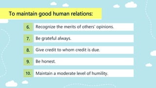 To maintain good human relations:
Give credit to whom credit is due.
Recognize the merits of others’ opinions.
Be grateful always.
Be honest.
Maintain a moderate level of humility.
6.
7.
8.
9.
10.
 