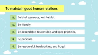 To maintain good human relations:
Be dependable, responsible, and keep promises.
Be kind, generous, and helpful.
Be friendly.
Be punctual.
Be resourceful, hardworking, and frugal
11.
12.
13.
14.
15.
 