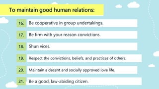 To maintain good human relations:
Shun vices.
Be cooperative in group undertakings.
Be firm with your reason convictions.
Respect the convictions, beliefs, and practices of others.
Maintain a decent and socially approved love life.
16.
17.
18.
19.
20.
Be a good, law-abiding citizen.
21.
 