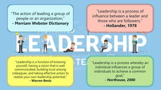 “The action of leading a group of
people or an organization,”
- Merriam Webster Dictionary
“Leadership is a function of knowing
yourself, having a vision that is well
communicated, building trust among
colleagues, and taking effective action to
realize your own leadership potential,”
- Warren Benis
“Leadership is a process whereby an
individual influences a group of
individuals to achieve a common
goal,”
- Northouse, 2000
“Leadership is a process of
influence between a leader and
those who are followers,”
- Hollander, 1978
 
