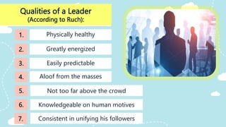 Qualities of a Leader
(According to Ruch):
Easily predictable
Physically healthy
Greatly energized
1.
2.
3.
4.
5.
Knowledgeable on human motives
6.
Aloof from the masses
Not too far above the crowd
Consistent in unifying his followers
7.
 