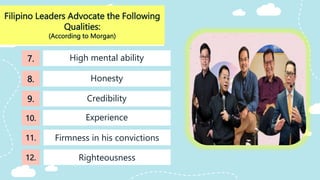 Filipino Leaders Advocate the Following
Qualities:
(According to Morgan)
Credibility
High mental ability
Honesty
7.
8.
9.
10.
11.
Righteousness
12.
Experience
Firmness in his convictions
 