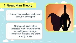 1. Great Man Theory
• It states that excellent leaders are
born, not developed.
• This type of leader often
possesses the natural attributes
of intelligence, courage,
confidence, intuition, and charm
among others.
 