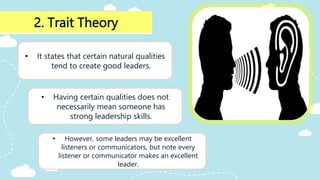 2. Trait Theory
• It states that certain natural qualities
tend to create good leaders.
• Having certain qualities does not
necessarily mean someone has
strong leadership skills.
• However, some leaders may be excellent
listeners or communicators, but note every
listener or communicator makes an excellent
leader.
 