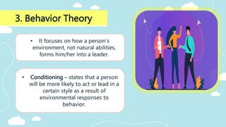 3. Behavior Theory
• It focuses on how a person’s
environment, not natural abilities,
forms him/her into a leader.
• Conditioning – states that a person
will be more likely to act or lead in a
certain style as a result of
environmental responses to
behavior.
 