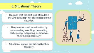 6. Situational Theory
• It argues that the best kind of leader is
one who can adapt her style based on the
situation.
• They may respond to a situation by
commanding, coaching, persuading,
participating, delegating, or, however,
they think is necessary.
• Situational leaders are defined by their
flexibility.
 