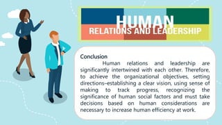 Conclusion
Human relations and leadership are
significantly intertwined with each other. Therefore,
to achieve the organizational objectives, setting
directions–establishing a clear vision, using sense of
making to track progress, recognizing the
significance of human social factors and must take
decisions based on human considerations are
necessary to increase human efficiency at work.
 
