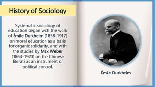 History of Sociology
Systematic sociology of
education began with the work
of Émile Durkheim (1858-1917)
on moral education as a basis
for organic solidarity, and with
the studies by Max Weber
(1864-1920) on the Chinese
literati as an instrument of
political control.
Émile Durkheim
 