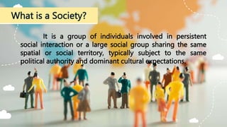 What is a Society?
It is a group of individuals involved in persistent
social interaction or a large social group sharing the same
spatial or social territory, typically subject to the same
political authority and dominant cultural expectations.
 