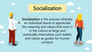 Socialization is the process whereby
an individual learns to appreciate
the meaning and values that exist in
in the culture at large and
eventually internalizes such beliefs
and values as guides for human
conduct.
Socialization
 