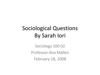 Sociological Questions By Sarah Iori Sociology 100 02 Professor Ana Mallen February 18, 2008 