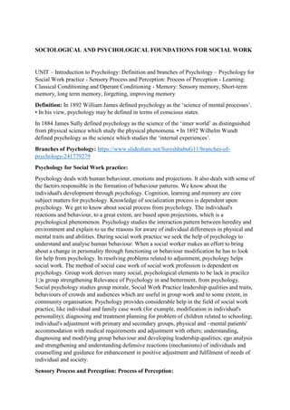 SOCIOLOGICAL AND PSYCHOLOGICAL FOUNDATIONS FOR SOCIAL WORK
UNIT – Introduction to Psychology: Definition and branches of Psychology – Psychology for
Social Work practice - Sensory Process and Perception: Process of Perception - Learning:
Classical Conditioning and Operant Conditioning - Memory: Sensory memory, Short-term
memory, long term memory, forgetting, improving memory
Definition: In 1892 William James defined psychology as the ‘science of mental processes’.
• In his view, psychology may be defined in terms of conscious states.
In 1884 James Sully defined psychology as the science of the ‘inner world’ as distinguished
from physical science which study the physical phenomena. • In 1892 Wilhelm Wundt
defined psychology as the science which studies the ‘internal experiences’.
Branches of Psychology: https://www.slideshare.net/SureshbabuG11/branches-of-
psychology-241779279
Psychology for Social Work practice:
Psychology deals with human behaviour, emotions and projections. It also deals with some of
the factors responsible in the formation of behaviour patterns. We know about the
individual's development through psychology. Cognition, learning and memory are core
subject matters for psychology. Knowledge of socialization process is dependent upon
psychology. We get to know about social process from psychology. The individual's
reactions and behaviour, to a great extent, are based upon projections, which is a
psychological phenomenon. Psychology studies the interaction pattern between heredity and
environment and explain to us the reasons for aware of individual differences in physical and
mental traits and abilities. During social work practice we seek the help of psychology to
understand and analyse human behaviour. When a social worker makes an effort to bring
about a change in personality through functioning or behaviour modification he has to look
for help from psychology. In resolving problems related to adjustment, psychology helps
social work. The method of social case work of social work profession is dependent on
psychology. Group work derives many social, psychological elements to be lack in pracilcz
1;)s group strengthening Relevance of Psychology in and betterment, from psychology.
Social psychology studies group morale, Social Work Practice leadership qualities and traits,
behaviours of crowds and audiences which are useful in group work and to some extent, in
community organisation. Psychology provides considerable help in the field of social work
practice, like individual and family case work (for example, modification in individual's
personality); diagnosing and treatment planning for problem of children related to schooling;
individual's adjustment with primary and secondary groups, physical and ~mental patients'
accommodation with medical requirements and adjustment with others; understanding,
diagnosing and modifying group behaviour and developing leadership qualities; ego analysis
and strengthening and understanding defensive reactions (mechanisms) of individuals and
counselling and guidance for enhancement in positive adjustment and fulfilment of needs of
individual and society.
Sensory Process and Perception: Process of Perception:
 