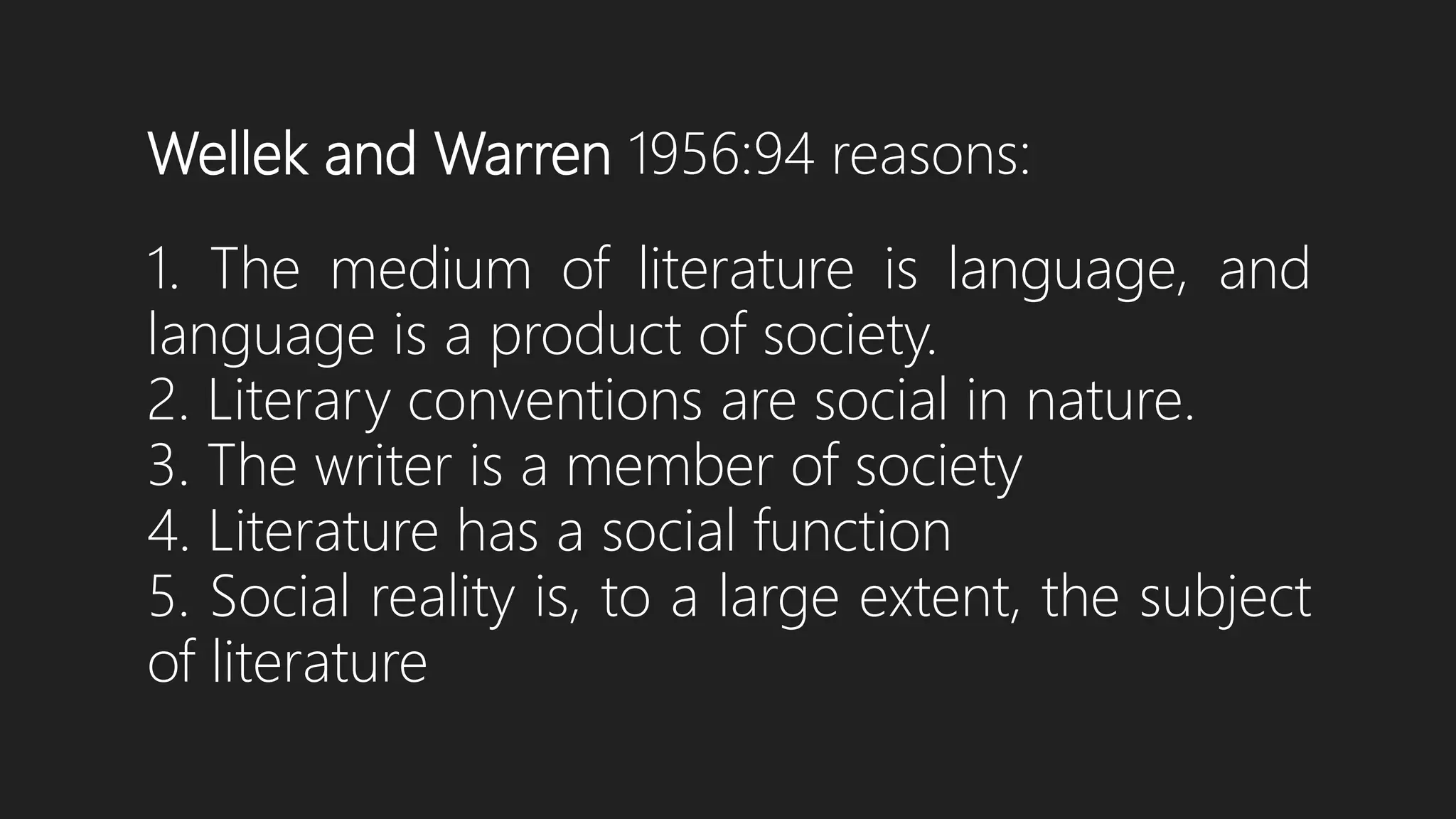 Wellek and Warren 1956:94 reasons:
1. The medium of literature is language, and
language is a product of society.
2. Literary conventions are social in nature.
3. The writer is a member of society
4. Literature has a social function
5. Social reality is, to a large extent, the subject
of literature
 