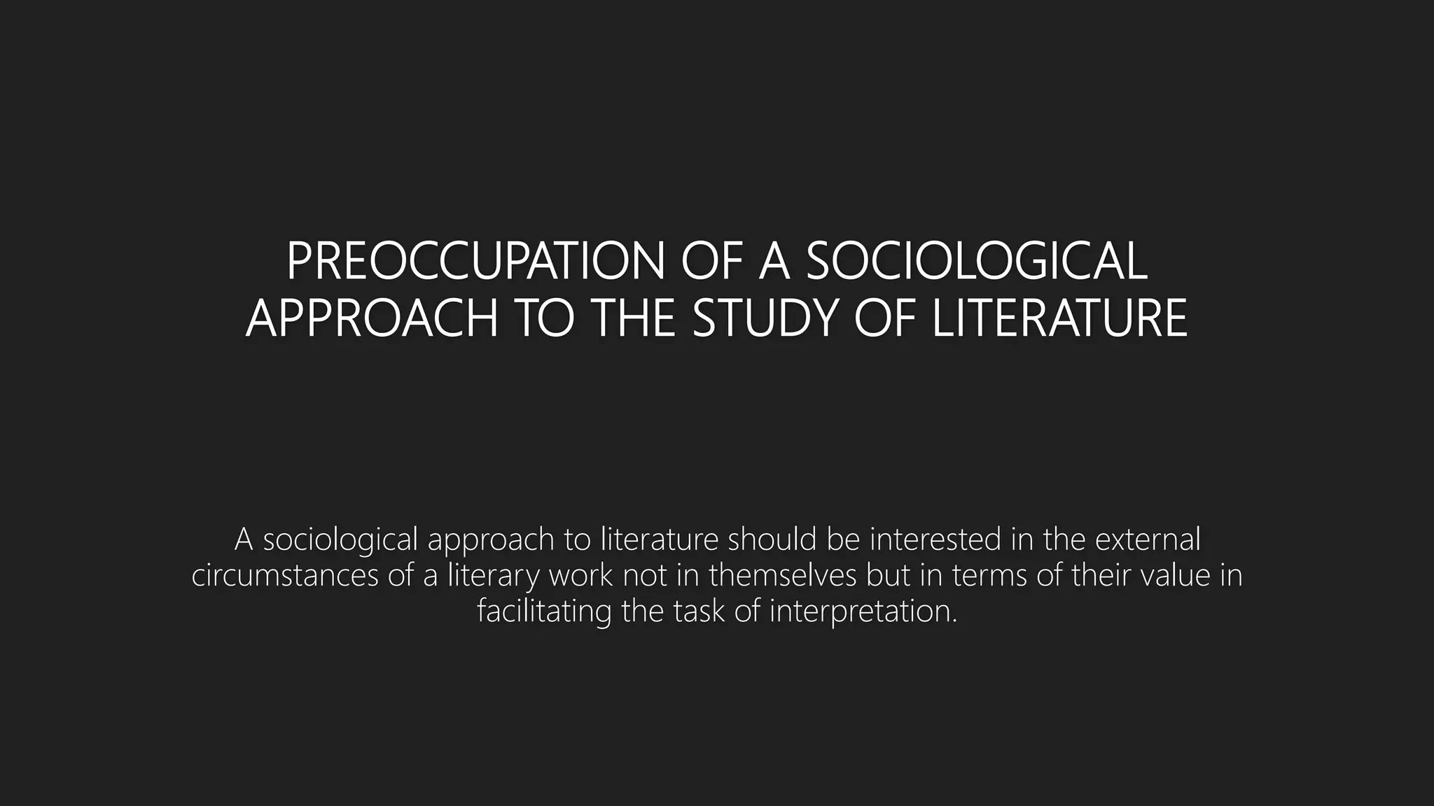 PREOCCUPATION OF A SOCIOLOGICAL
APPROACH TO THE STUDY OF LITERATURE
A sociological approach to literature should be interested in the external
circumstances of a literary work not in themselves but in terms of their value in
facilitating the task of interpretation.
 