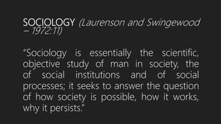 SOCIOLOGY (Laurenson and Swingewood
– 1972:11)
“Sociology is essentially the scientific,
objective study of man in society, the
of social institutions and of social
processes; it seeks to answer the question
of how society is possible, how it works,
why it persists.”
 
