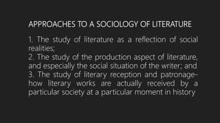 APPROACHES TO A SOCIOLOGY OF LITERATURE
1. The study of literature as a reflection of social
realities;
2. The study of the production aspect of literature,
and especially the social situation of the writer; and
3. The study of literary reception and patronage-
how literary works are actually received by a
particular society at a particular moment in history
 