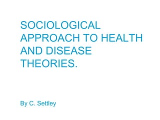SOCIOLOGICAL
APPROACH TO HEALTH
AND DISEASE
THEORIES.
By C. Settley
 