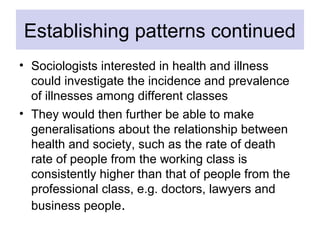 Establishing patterns continued
• Sociologists interested in health and illness
could investigate the incidence and preval...