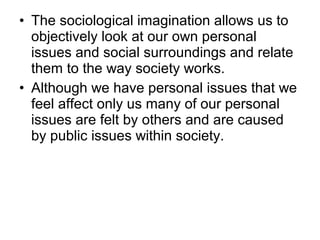 • The sociological imagination allows us to
objectively look at our own personal
issues and social surroundings and relate...