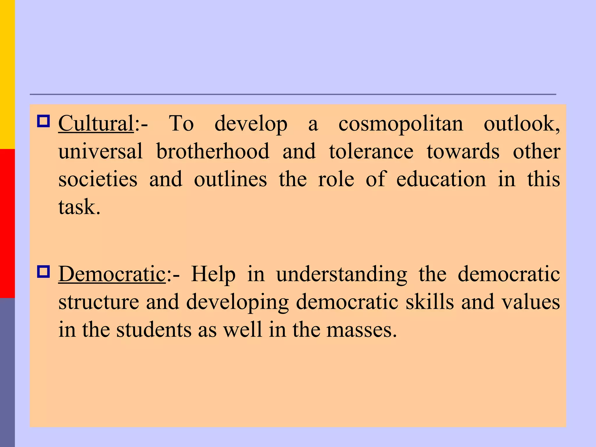    Cultural:- To develop a cosmopolitan outlook,
    universal brotherhood and tolerance towards other
    societies and outlines the role of education in this
    task.

   Democratic:- Help in understanding the democratic
    structure and developing democratic skills and values
    in the students as well in the masses.
 