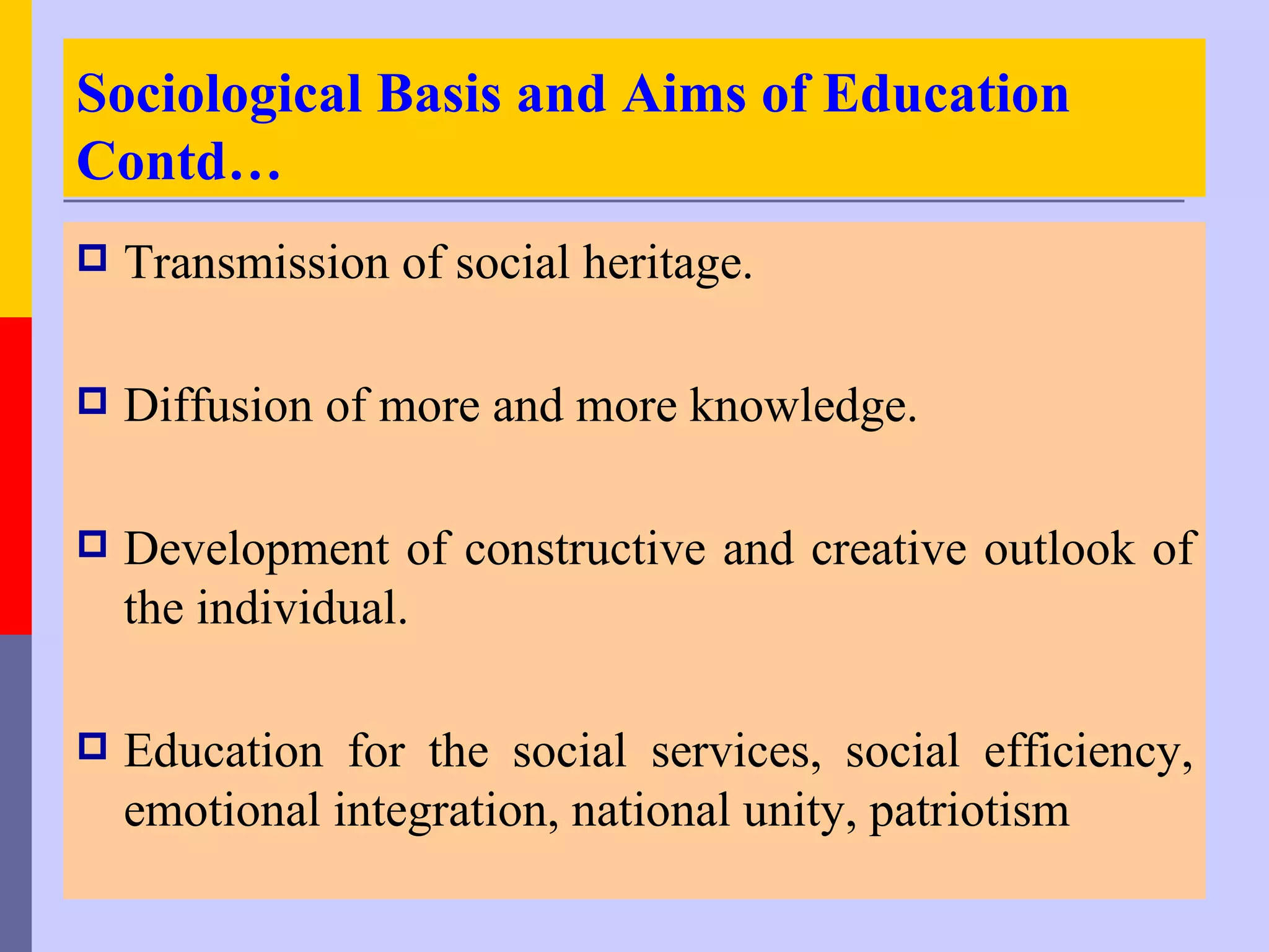 Sociological Basis and Aims of Education
Contd…
   Transmission of social heritage.

   Diffusion of more and more knowledge.

   Development of constructive and creative outlook of
    the individual.

   Education for the social services, social efficiency,
    emotional integration, national unity, patriotism
 