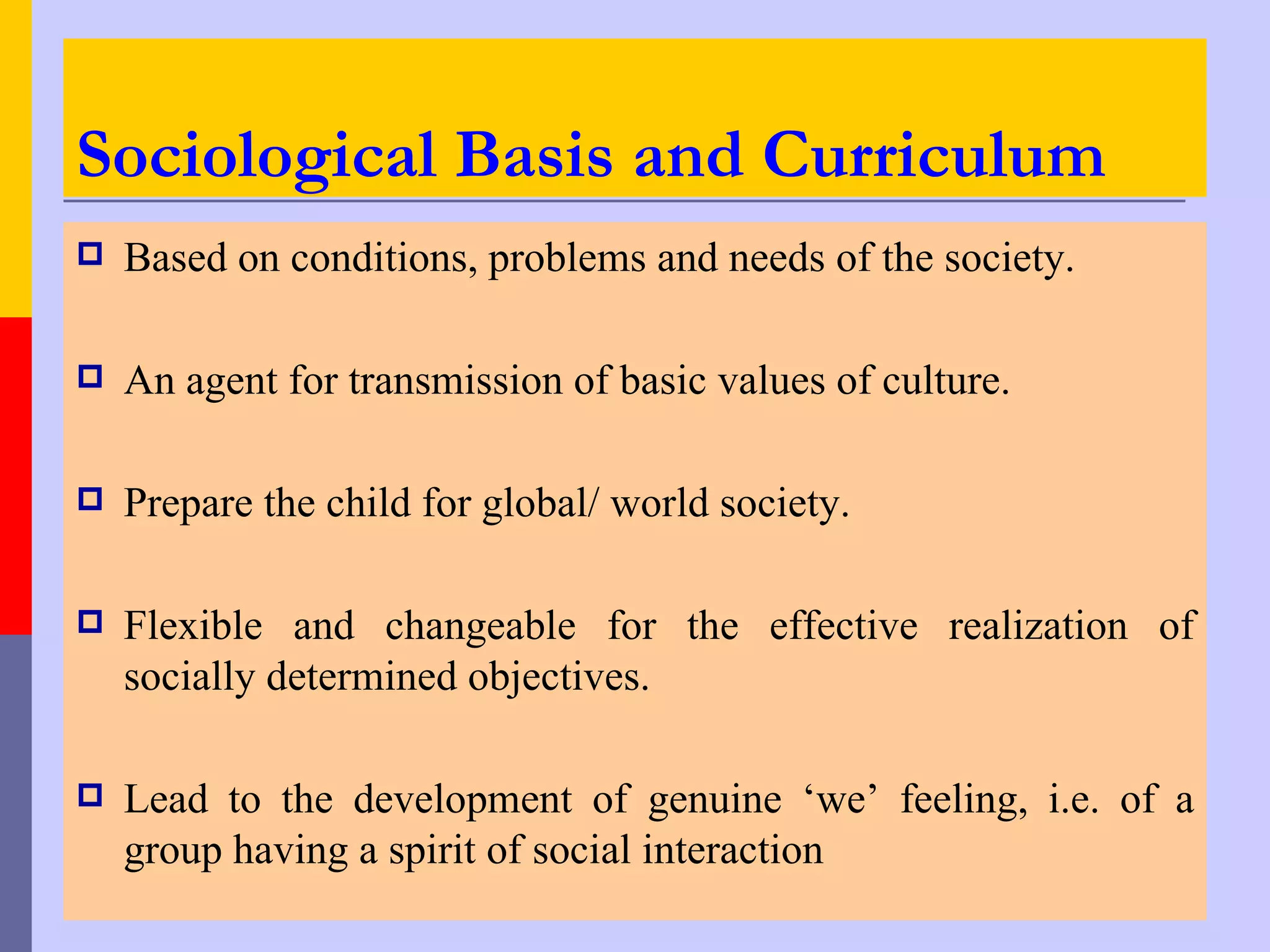 Sociological Basis and Curriculum
   Based on conditions, problems and needs of the society.

   An agent for transmission of basic values of culture.

   Prepare the child for global/ world society.

   Flexible and changeable for the effective realization of
    socially determined objectives.

   Lead to the development of genuine ‘we’ feeling, i.e. of a
    group having a spirit of social interaction
 