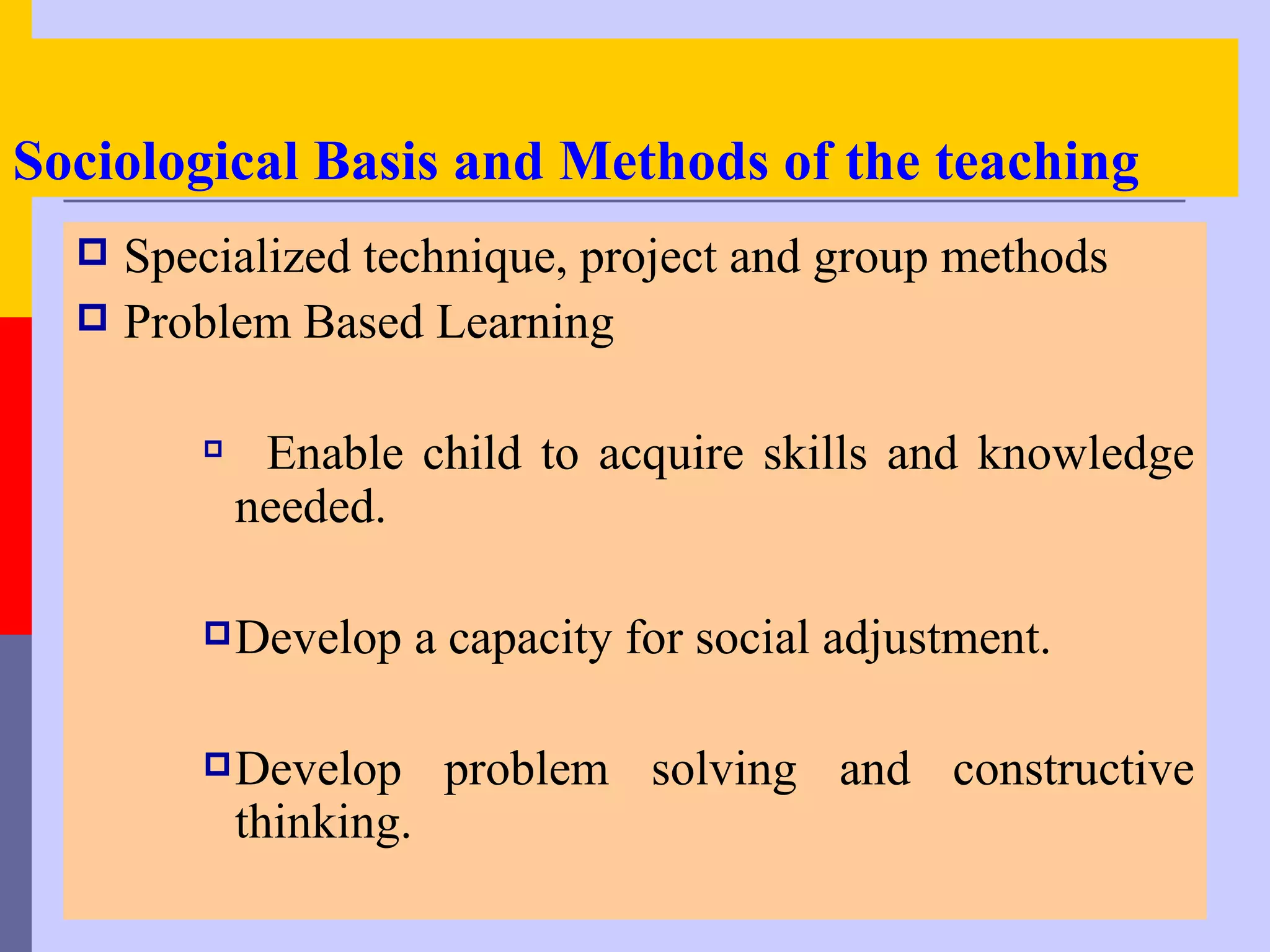 Sociological Basis and Methods of the teaching
   Specialized technique, project and group methods
   Problem Based Learning


        
             Enable child to acquire skills and knowledge
            needed.

         Develop       a capacity for social adjustment.

         Develop        problem solving and constructive
            thinking.
 