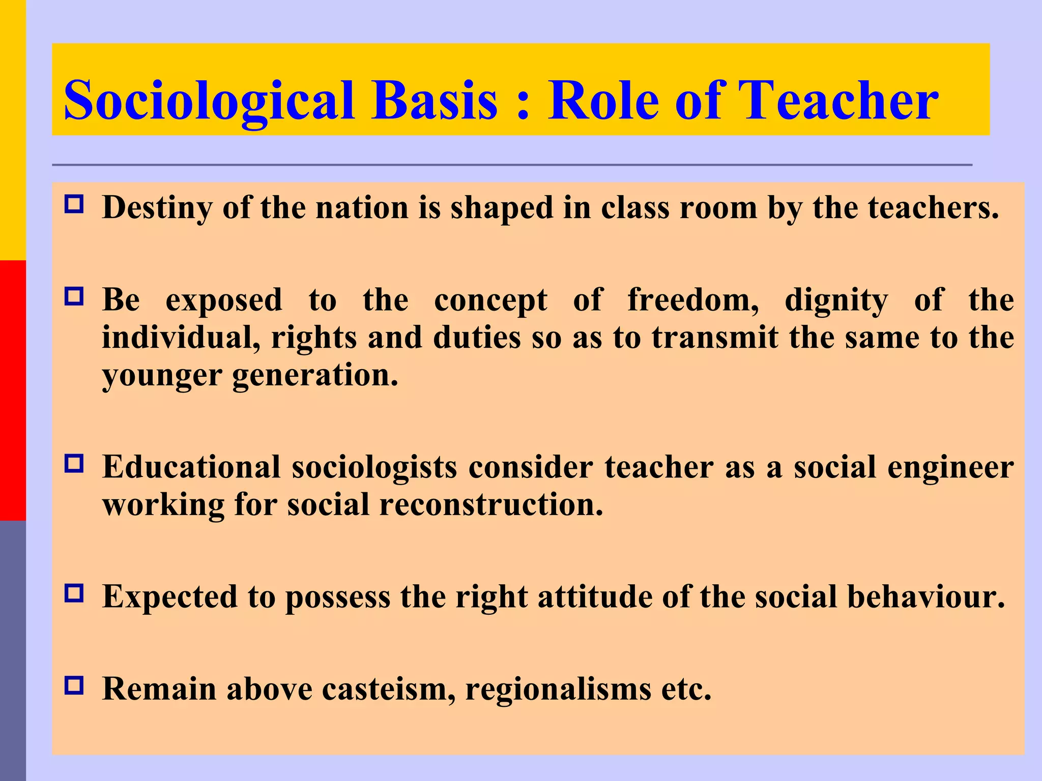 Sociological Basis : Role of Teacher
   Destiny of the nation is shaped in class room by the teachers.

   Be exposed to the concept of freedom, dignity of the
    individual, rights and duties so as to transmit the same to the
    younger generation.

   Educational sociologists consider teacher as a social engineer
    working for social reconstruction.

   Expected to possess the right attitude of the social behaviour.

   Remain above casteism, regionalisms etc.
 