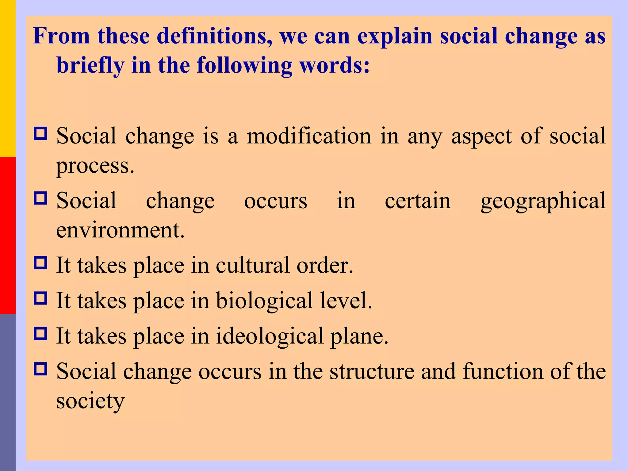 From these definitions, we can explain social change as
  briefly in the following words:

 Social change is a modification in any aspect of social
  process.
 Social    change occurs in certain geographical
  environment.
 It takes place in cultural order.
 It takes place in biological level.
 It takes place in ideological plane.
 Social change occurs in the structure and function of the
  society
 