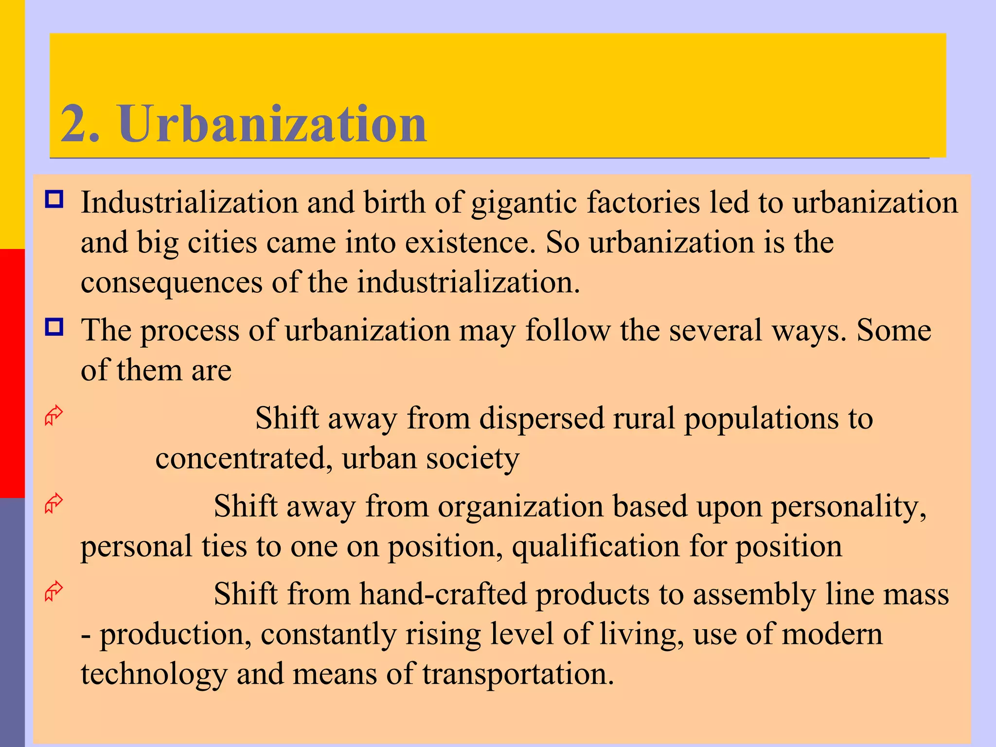 2. Urbanization
   Industrialization and birth of gigantic factories led to urbanization
    and big cities came into existence. So urbanization is the
    consequences of the industrialization.
   The process of urbanization may follow the several ways. Some
    of them are
                 Shift away from dispersed rural populations to
          concentrated, urban society
              Shift away from organization based upon personality,
    personal ties to one on position, qualification for position
              Shift from hand-crafted products to assembly line mass
    - production, constantly rising level of living, use of modern
    technology and means of transportation.
 