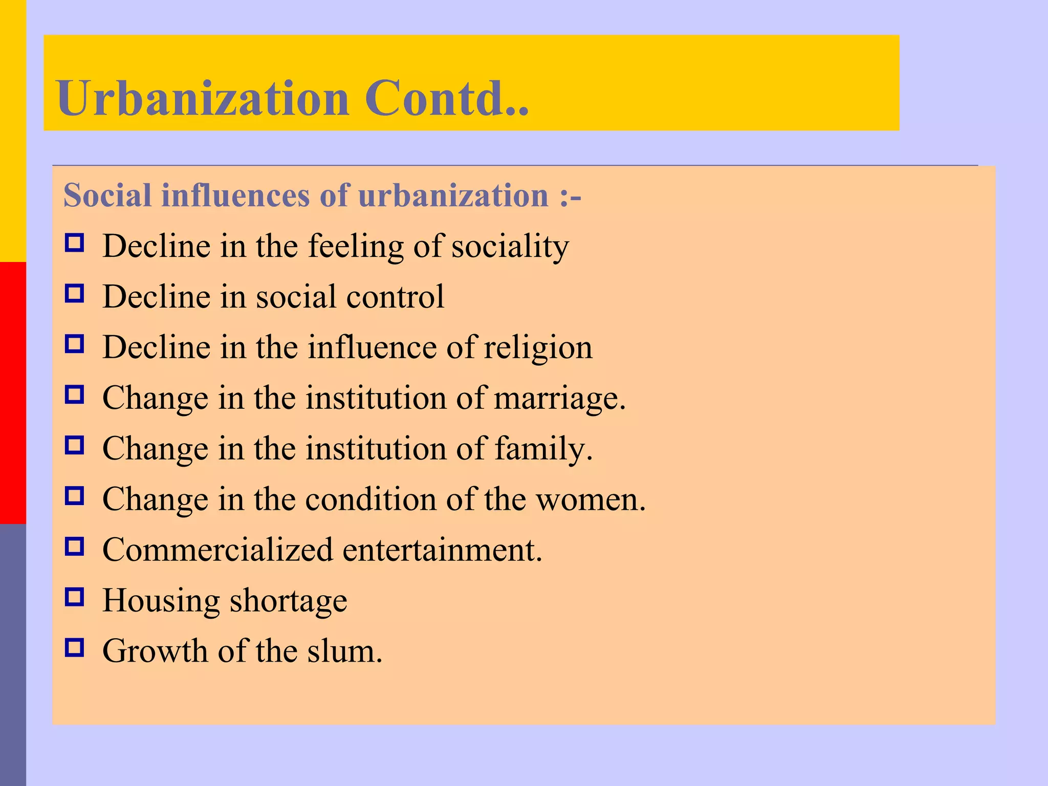 Urbanization Contd..
Social influences of urbanization :-
 Decline in the feeling of sociality
 Decline in social control
 Decline in the influence of religion
 Change in the institution of marriage.
 Change in the institution of family.
 Change in the condition of the women.
 Commercialized entertainment.
 Housing shortage
 Growth of the slum.
 