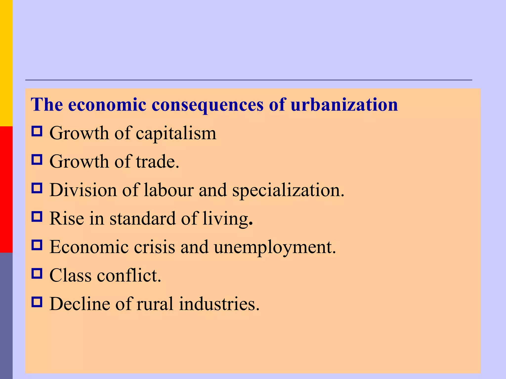 The economic consequences of urbanization
 Growth of capitalism
 Growth of trade.
 Division of labour and specialization.
 Rise in standard of living.
 Economic crisis and unemployment.
 Class conflict.
 Decline of rural industries.
 