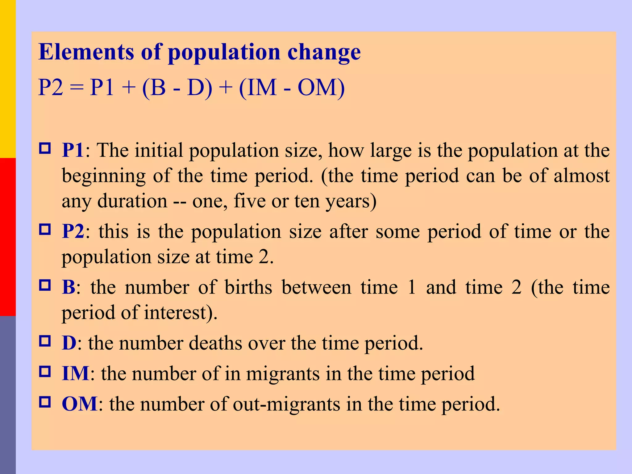 Elements of population change
P2 = P1 + (B - D) + (IM - OM)

   P1: The initial population size, how large is the population at the
    beginning of the time period. (the time period can be of almost
    any duration -- one, five or ten years)
   P2: this is the population size after some period of time or the
    population size at time 2.
   B: the number of births between time 1 and time 2 (the time
    period of interest).
   D: the number deaths over the time period.
   IM: the number of in migrants in the time period
   OM: the number of out-migrants in the time period.
 