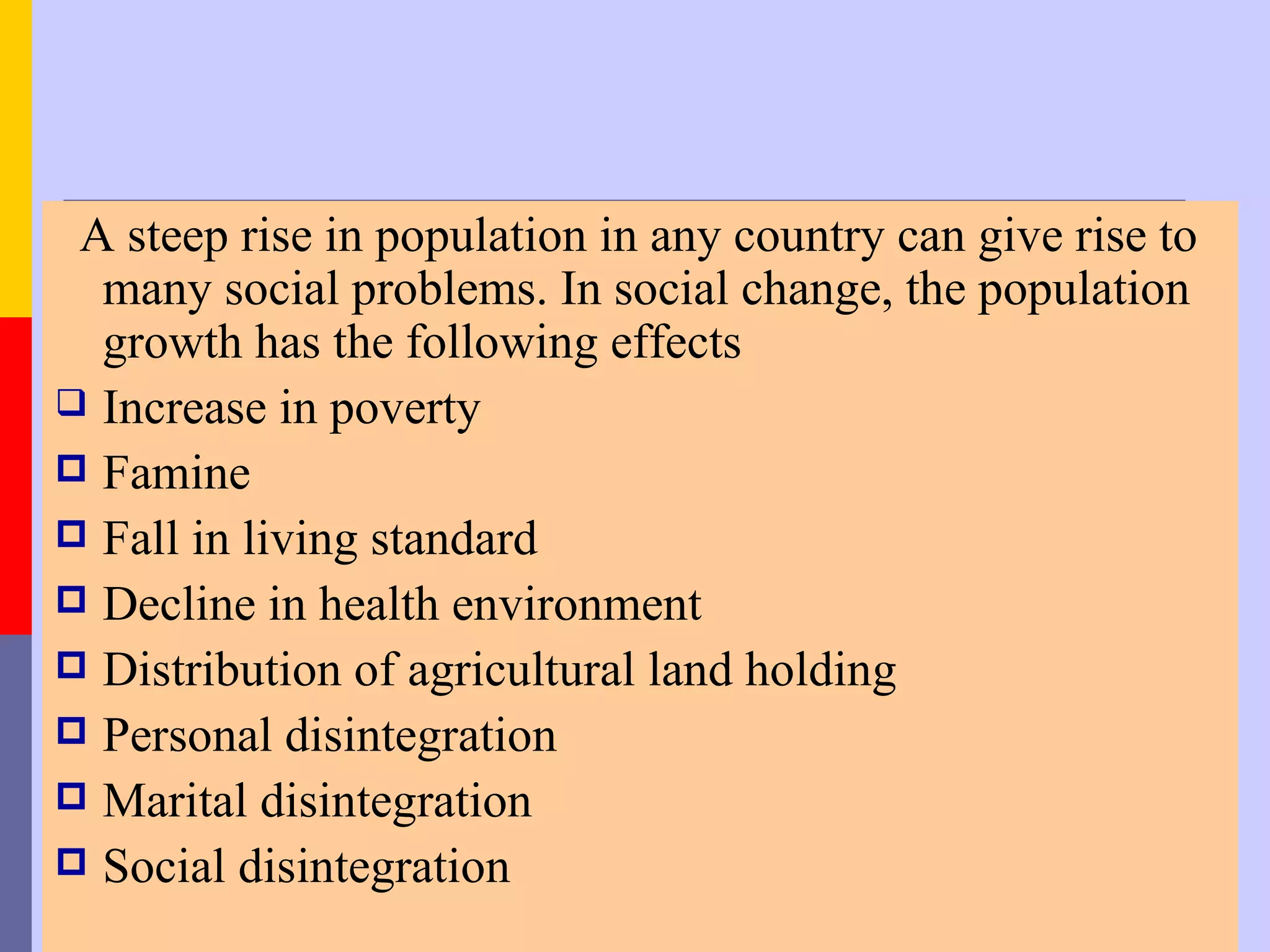 A steep rise in population in any country can give rise to
  many social problems. In social change, the population
  growth has the following effects
 Increase in poverty
 Famine
 Fall in living standard
 Decline in health environment
 Distribution of agricultural land holding
 Personal disintegration
 Marital disintegration
 Social disintegration
 
