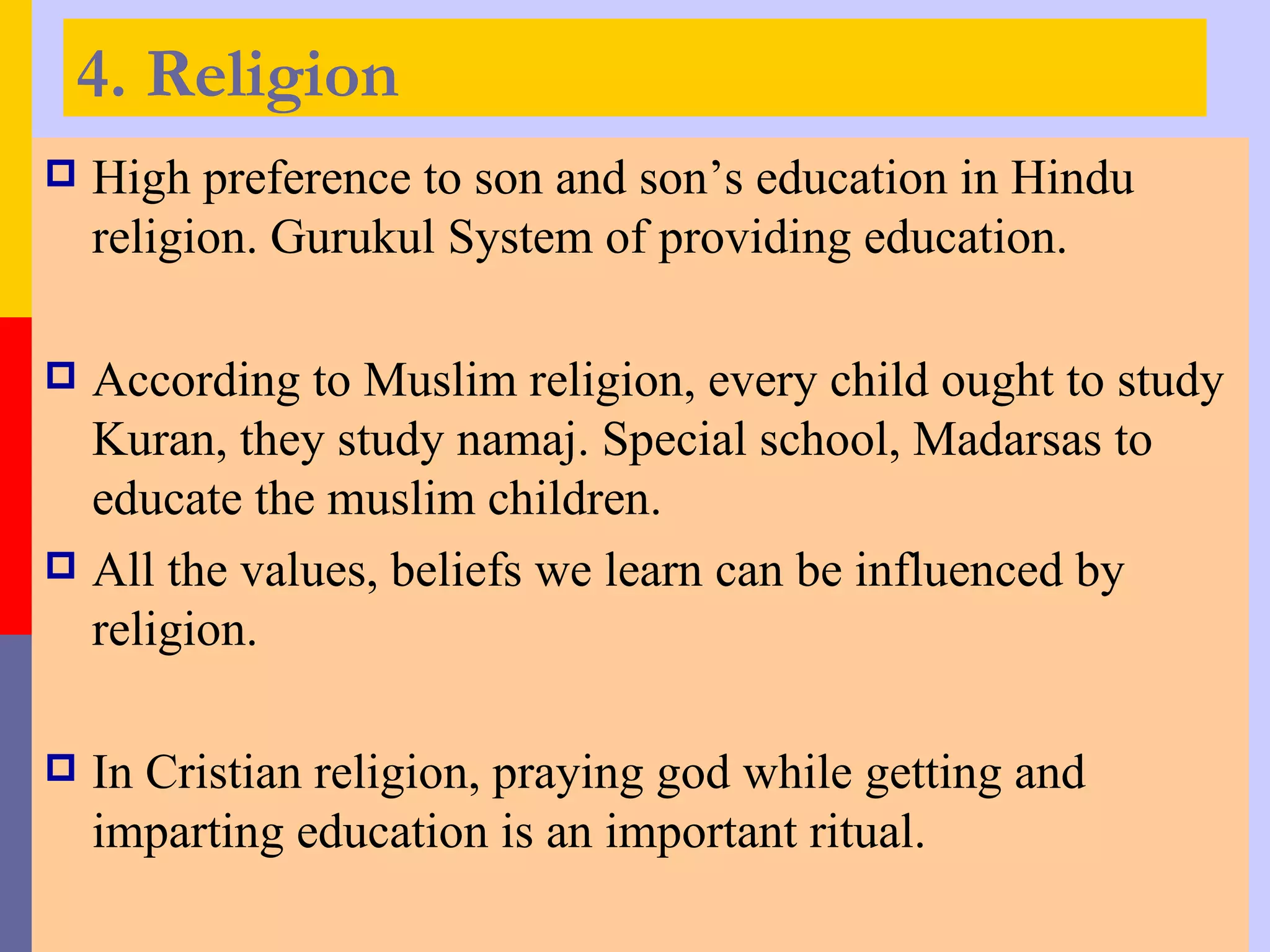 4. Religion
   High preference to son and son’s education in Hindu
    religion. Gurukul System of providing education.

 According to Muslim religion, every child ought to study
  Kuran, they study namaj. Special school, Madarsas to
  educate the muslim children.
 All the values, beliefs we learn can be influenced by
  religion.

   In Cristian religion, praying god while getting and
    imparting education is an important ritual.
 