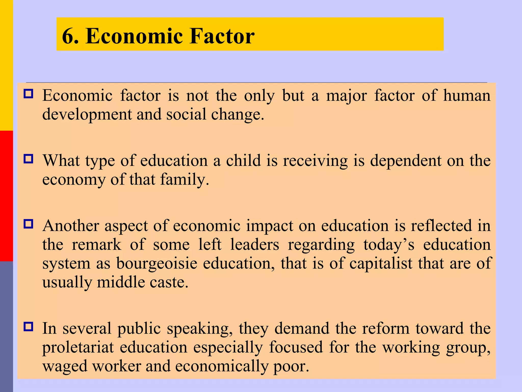 6. Economic Factor

   Economic factor is not the only but a major factor of human
    development and social change.

   What type of education a child is receiving is dependent on the
    economy of that family.

   Another aspect of economic impact on education is reflected in
    the remark of some left leaders regarding today’s education
    system as bourgeoisie education, that is of capitalist that are of
    usually middle caste.

   In several public speaking, they demand the reform toward the
    proletariat education especially focused for the working group,
    waged worker and economically poor.
 