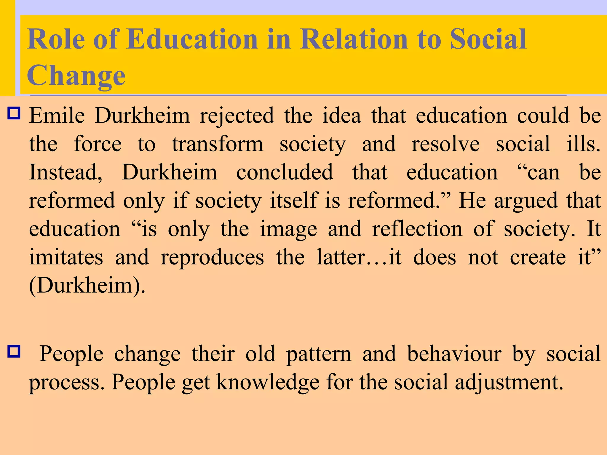 Role of Education in Relation to Social
    Change
   Emile Durkheim rejected the idea that education could be
    the force to transform society and resolve social ills.
    Instead, Durkheim concluded that education “can be
    reformed only if society itself is reformed.” He argued that
    education “is only the image and reflection of society. It
    imitates and reproduces the latter…it does not create it”
    (Durkheim).

    People change their old pattern and behaviour by social
    process. People get knowledge for the social adjustment.
 