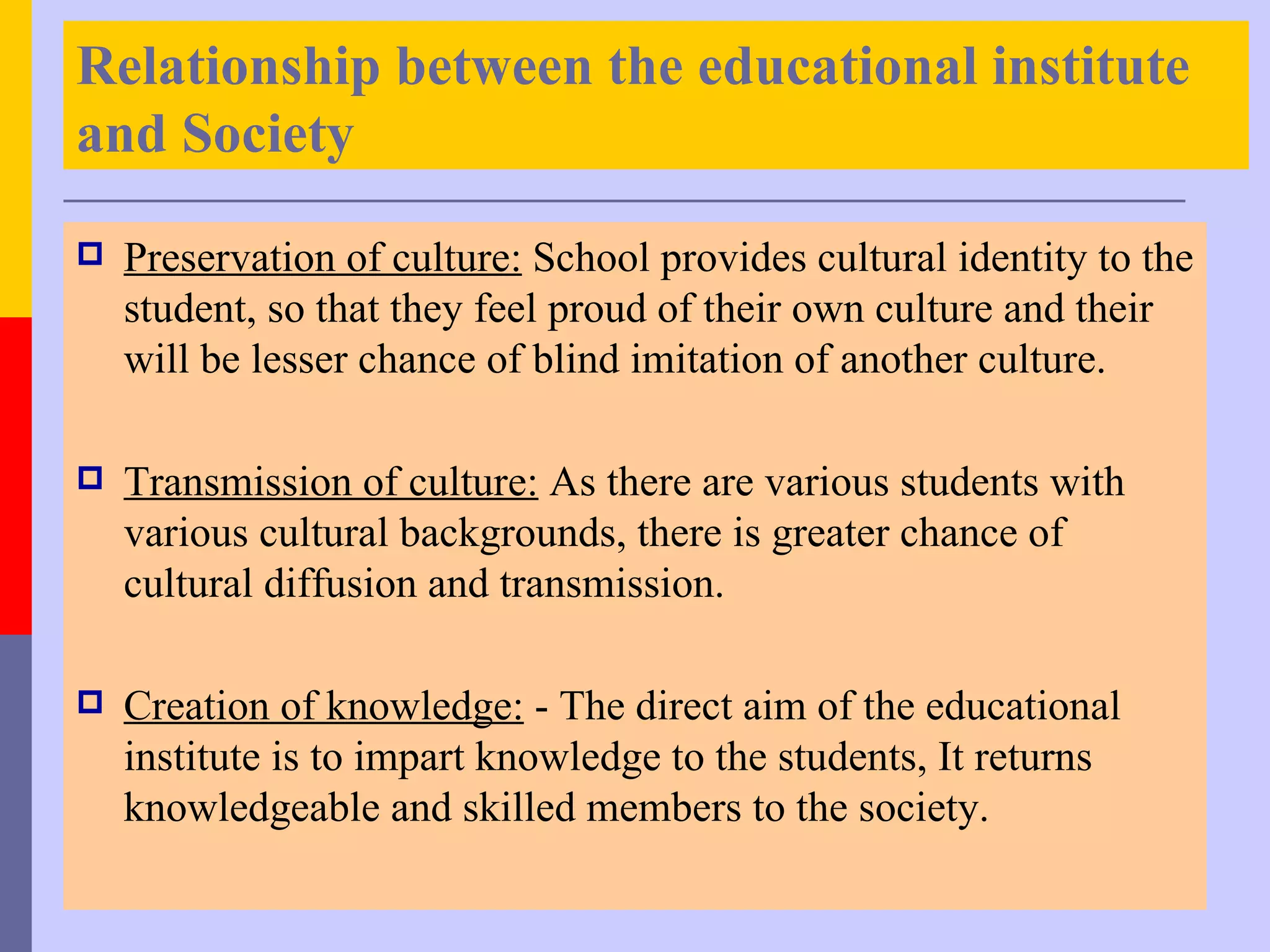 Relationship between the educational institute
and Society

   Preservation of culture: School provides cultural identity to the
    student, so that they feel proud of their own culture and their
    will be lesser chance of blind imitation of another culture.

   Transmission of culture: As there are various students with
    various cultural backgrounds, there is greater chance of
    cultural diffusion and transmission.

   Creation of knowledge: - The direct aim of the educational
    institute is to impart knowledge to the students, It returns
    knowledgeable and skilled members to the society.
 