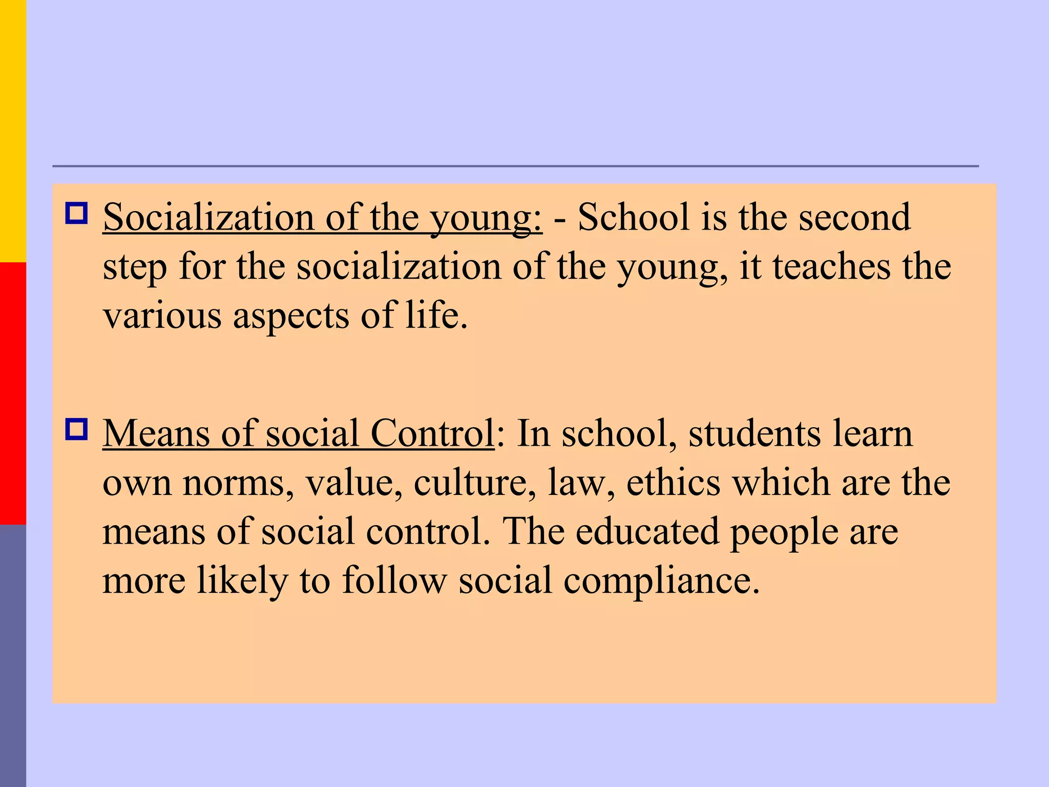    Socialization of the young: - School is the second
    step for the socialization of the young, it teaches the
    various aspects of life.

   Means of social Control: In school, students learn
    own norms, value, culture, law, ethics which are the
    means of social control. The educated people are
    more likely to follow social compliance.
 