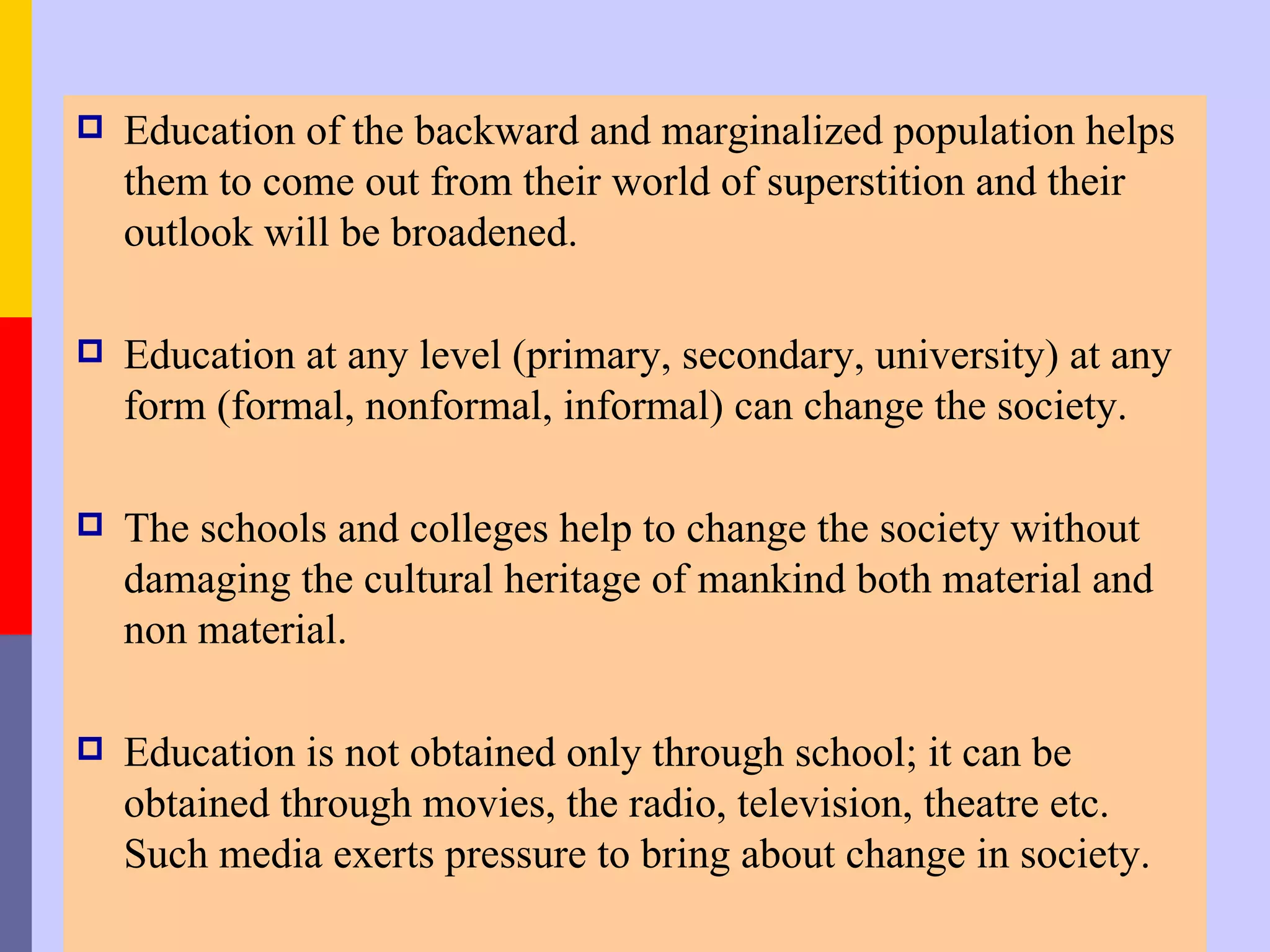    Education of the backward and marginalized population helps
    them to come out from their world of superstition and their
    outlook will be broadened.

   Education at any level (primary, secondary, university) at any
    form (formal, nonformal, informal) can change the society.

   The schools and colleges help to change the society without
    damaging the cultural heritage of mankind both material and
    non material.

   Education is not obtained only through school; it can be
    obtained through movies, the radio, television, theatre etc.
    Such media exerts pressure to bring about change in society.
 